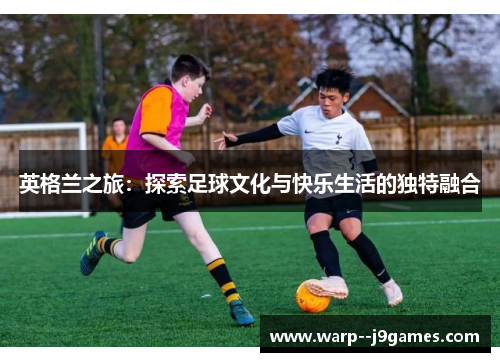 英格兰之旅：探索足球文化与快乐生活的独特融合