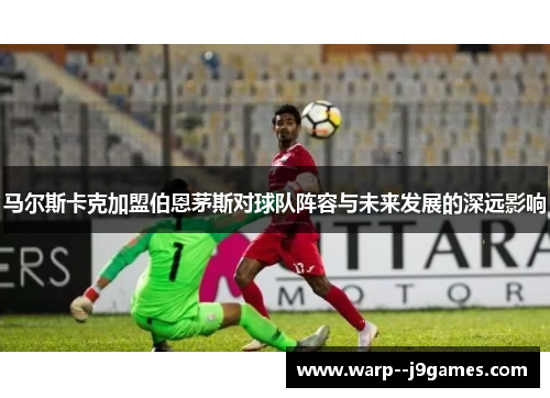 马尔斯卡克加盟伯恩茅斯对球队阵容与未来发展的深远影响