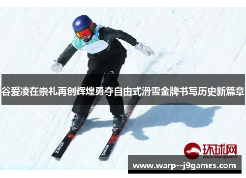 谷爱凌在崇礼再创辉煌勇夺自由式滑雪金牌书写历史新篇章